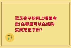 灵芝孢子粉网上哪里有卖(在哪里可以在线购买灵芝孢子粉？