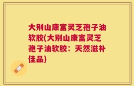 大别山康富灵芝孢子油软胶(大别山康富灵芝孢子油软胶：天然滋补佳品)
