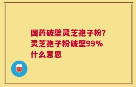 国药破壁灵芝孢子粉？灵芝孢子粉破壁99%什么意思