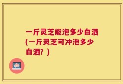 一斤灵芝能泡多少白洒(一斤灵芝可冲泡多少白洒？)