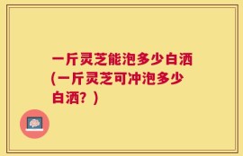 一斤灵芝能泡多少白洒(一斤灵芝可冲泡多少白洒？)