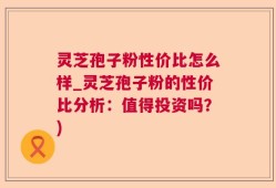 灵芝孢子粉性价比怎么样_灵芝孢子粉的性价比分析：值得投资吗？)
