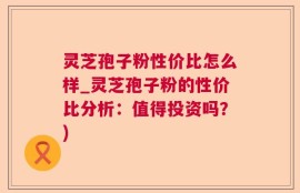 灵芝孢子粉性价比怎么样_灵芝孢子粉的性价比分析：值得投资吗？)