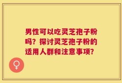 男性可以吃灵芝孢子粉吗？探讨灵芝孢子粉的适用人群和注意事项？