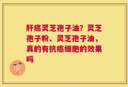 肝癌灵芝孢子油？灵芝孢子粉、灵芝孢子油，真的有抗癌细胞的效果吗
