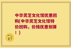 中华灵芝文化馆优惠团购(中华灵芝文化馆特价团购，价钱优惠划算！)
