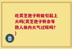 吃灵芝孢子粉能引起上火吗(灵芝孢子粉会导致人体内火气过旺吗？)