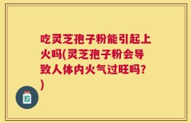 吃灵芝孢子粉能引起上火吗(灵芝孢子粉会导致人体内火气过旺吗？)
