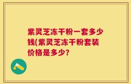 紫灵芝冻干粉一套多少钱(紫灵芝冻干粉套装价格是多少？