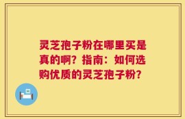 灵芝孢子粉在哪里买是真的啊？指南：如何选购优质的灵芝孢子粉？