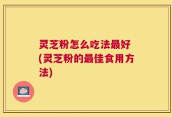 灵芝粉怎么吃法最好 (灵芝粉的最佳食用方法)