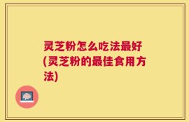 灵芝粉怎么吃法最好 (灵芝粉的最佳食用方法)