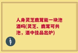 人身灵芝鹿茸能一块泡酒吗(灵芝、鹿茸可共泡，酒中佳品出炉)