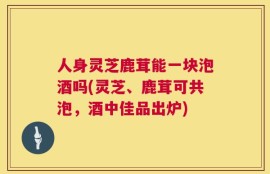 人身灵芝鹿茸能一块泡酒吗(灵芝、鹿茸可共泡，酒中佳品出炉)