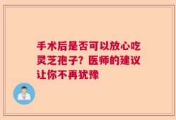 手术后是否可以放心吃灵芝孢子？医师的建议让你不再犹豫