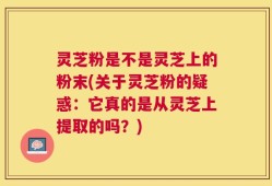 灵芝粉是不是灵芝上的粉末(关于灵芝粉的疑惑：它真的是从灵芝上提取的吗？)