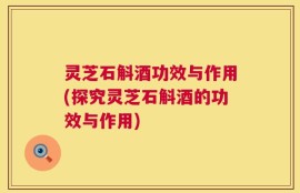 灵芝石斛酒功效与作用(探究灵芝石斛酒的功效与作用)