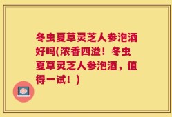 冬虫夏草灵芝人参泡酒好吗(浓香四溢！冬虫夏草灵芝人参泡酒，值得一试！)