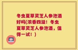 冬虫夏草灵芝人参泡酒好吗(浓香四溢！冬虫夏草灵芝人参泡酒，值得一试！)