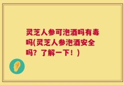 灵芝人参可泡酒吗有毒吗(灵芝人参泡酒安全吗？了解一下！)
