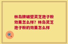 林岛牌破壁灵芝孢子粉效果怎么样？林岛灵芝孢子粉的效果怎么样