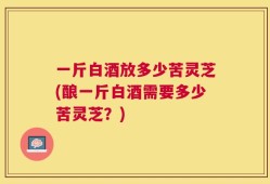 一斤白酒放多少苦灵芝(酿一斤白酒需要多少苦灵芝？)