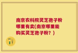 南京农科院灵芝孢子粉哪里有卖(南京哪里能购买灵芝孢子粉？)