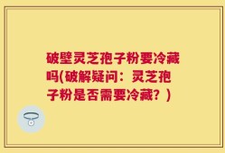 破壁灵芝孢子粉要冷藏吗(破解疑问：灵芝孢子粉是否需要冷藏？)