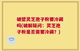 破壁灵芝孢子粉要冷藏吗(破解疑问：灵芝孢子粉是否需要冷藏？)