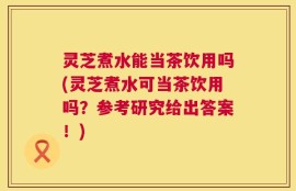 灵芝煮水能当茶饮用吗(灵芝煮水可当茶饮用吗？参考研究给出答案！)