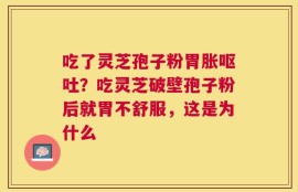 吃了灵芝孢子粉胃胀呕吐？吃灵芝破壁孢子粉后就胃不舒服，这是为什么