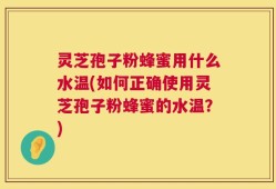 灵芝孢子粉蜂蜜用什么水温(如何正确使用灵芝孢子粉蜂蜜的水温？)
