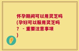 怀孕期间可以用灵芝吗(孕妇可以服用灵芝吗？ - 重要注意事项)