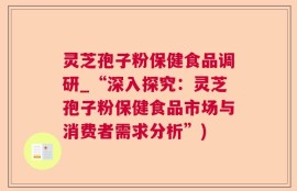 灵芝孢子粉保健食品调研_“深入探究：灵芝孢子粉保健食品市场与消费者需求分析”)