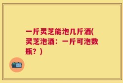一斤灵芝能泡几斤酒(灵芝泡酒：一斤可泡数瓶？)