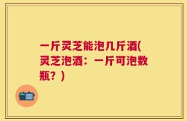 一斤灵芝能泡几斤酒(灵芝泡酒：一斤可泡数瓶？)