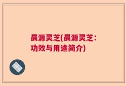 晨源灵芝(晨源灵芝：功效与用途简介)
