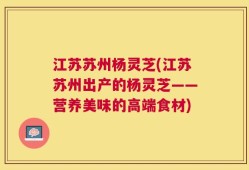 江苏苏州杨灵芝(江苏苏州出产的杨灵芝——营养美味的高端食材)