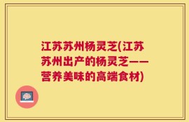 江苏苏州杨灵芝(江苏苏州出产的杨灵芝——营养美味的高端食材)
