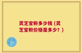灵芝宝粉多少钱 (灵芝宝粉价格是多少？)