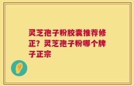 灵芝孢子粉胶囊推荐修正？灵芝孢子粉哪个牌子正宗