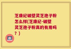 芝康纪破壁灵芝孢子粉怎么样(芝康纪-破壁灵芝孢子粉真的有用吗？)