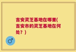 吉安灵芝基地在哪里(吉安市的灵芝基地在何处？)