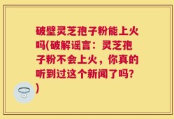 破壁灵芝孢子粉能上火吗(破解谣言：灵芝孢子粉不会上火，你真的听到过这个新闻了吗？)