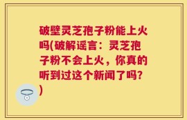 破壁灵芝孢子粉能上火吗(破解谣言：灵芝孢子粉不会上火，你真的听到过这个新闻了吗？)