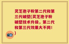 灵芝孢子粉第二代和第三代破壁(灵芝孢子粉破壁技术升级，第二代和第三代效果大不同！)