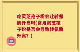 吃灵芝孢子粉会让转氨酶升高吗(食用灵芝孢子粉是否会导致转氨酶升高？)