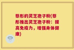 蔡彤的灵芝孢子粉(蔡彤推出灵芝孢子粉：提高免疫力，增强身体健康)