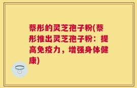 蔡彤的灵芝孢子粉(蔡彤推出灵芝孢子粉：提高免疫力，增强身体健康)