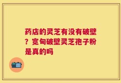 药店的灵芝有没有破壁？宽甸破壁灵芝孢子粉是真的吗